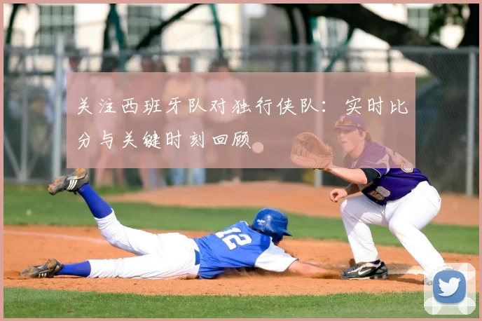 关注西班牙队对独行侠队：实时比分与关键时刻回顾