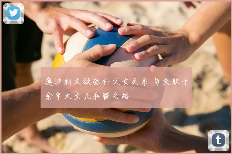 奥沙利文欲弥补父女关系 与失联十余年大女儿和解之路
