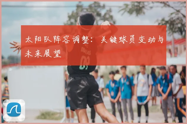 太阳队阵容调整：关键球员变动与未来展望