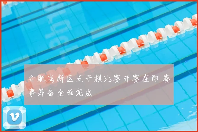 合肥高新区五子棋比赛开赛在即 赛事筹备全面完成