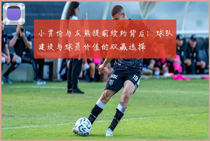 小贾伦与灰熊提前续约背后：球队建设与球员价值的双赢选择