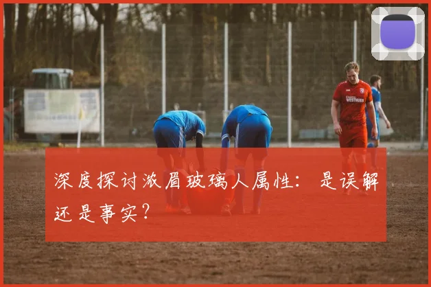 深度探讨浓眉玻璃人属性：是误解还是事实？
