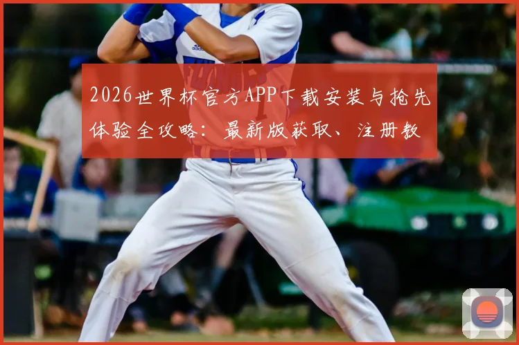 2026世界杯官方APP下载安装与抢先体验全攻略：最新版获取、注册教程及平台使用指南