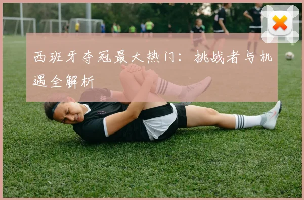 西班牙夺冠最大热门：挑战者与机遇全解析
