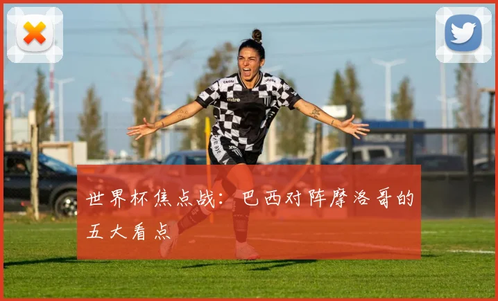 世界杯焦点战:巴西对阵摩洛哥的五大看点