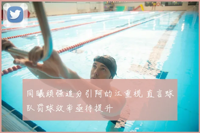 同曦顽强追分引阿的江重视 直言球队罚球效率亟待提升