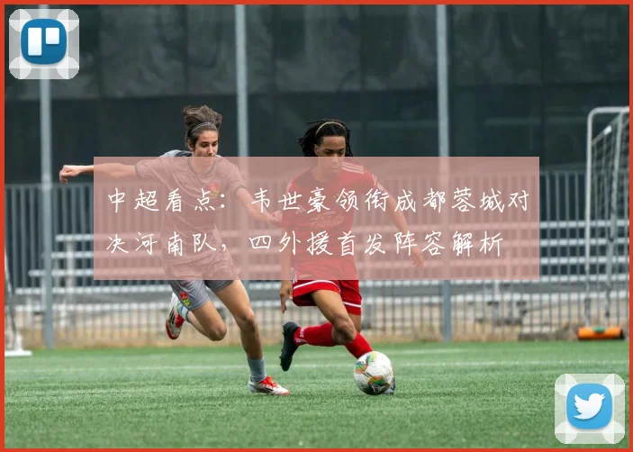 中超看点：韦世豪领衔成都蓉城对决河南队，四外援首发阵容解析
