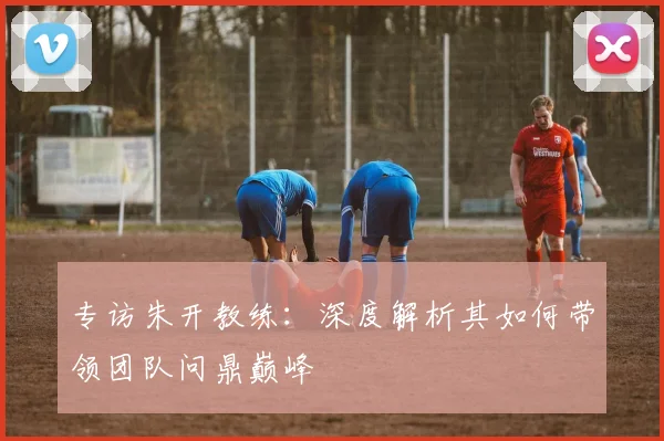 专访朱开教练：深度解析其如何带领团队问鼎巅峰