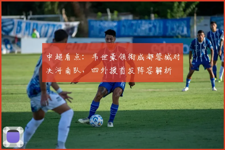 中超看点：韦世豪领衔成都蓉城对决河南队，四外援首发阵容解析