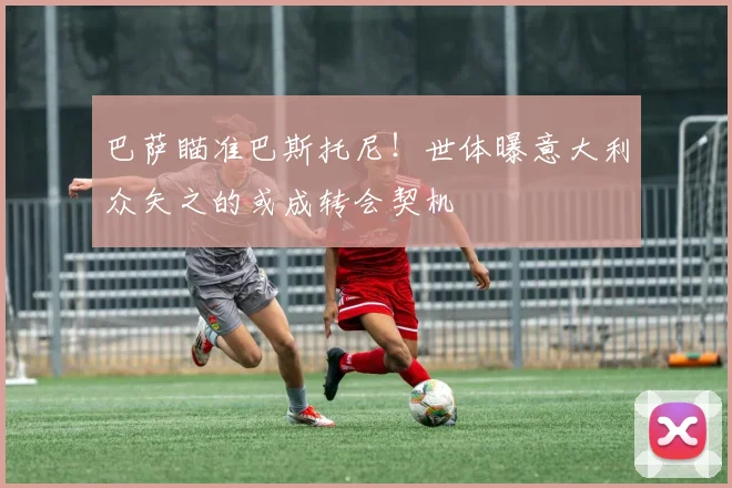 巴萨瞄准巴斯托尼！世体曝意大利众矢之的或成转会契机