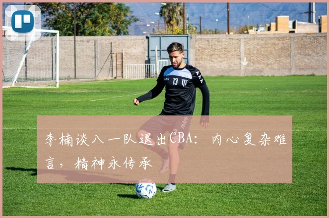 李楠谈八一队退出CBA：内心复杂难言，精神永传承