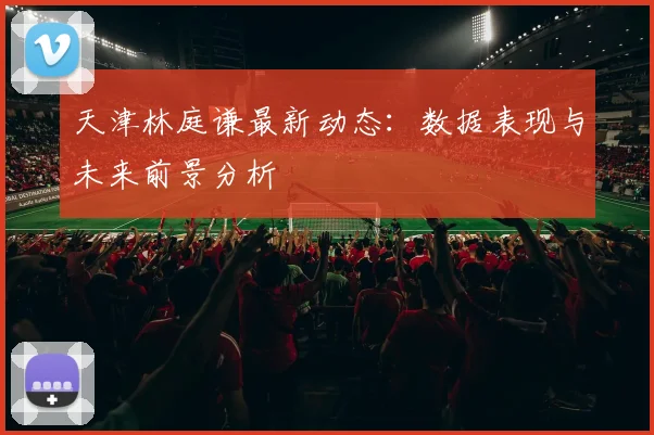 天津林庭谦最新动态：数据表现与未来前景分析