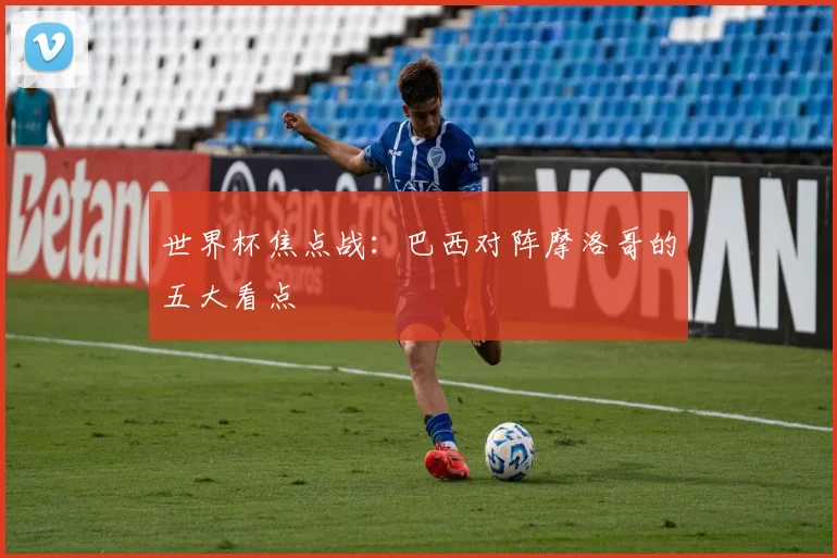 世界杯焦点战:巴西对阵摩洛哥的五大看点