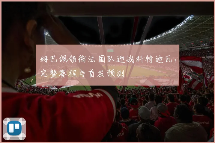 姆巴佩领衔法国队迎战科特迪瓦，完整赛程与首发预测