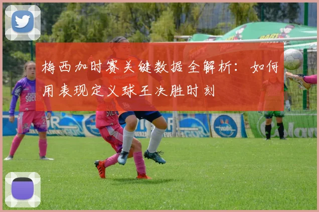 梅西加时赛关键数据全解析：如何用表现定义球王决胜时刻