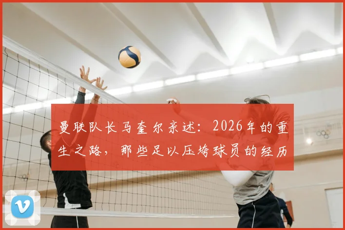 曼联队长马奎尔亲述：2026年的重生之路，那些足以压垮球员的经历如何被自信击碎