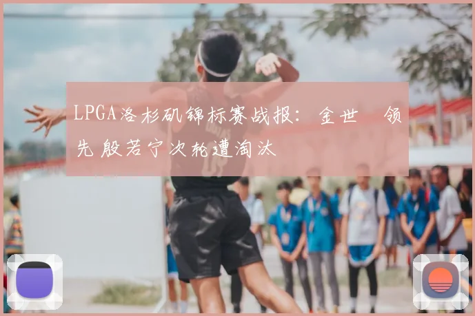 LPGA洛杉矶锦标赛战报：金世煐领先 殷若宁次轮遭淘汰